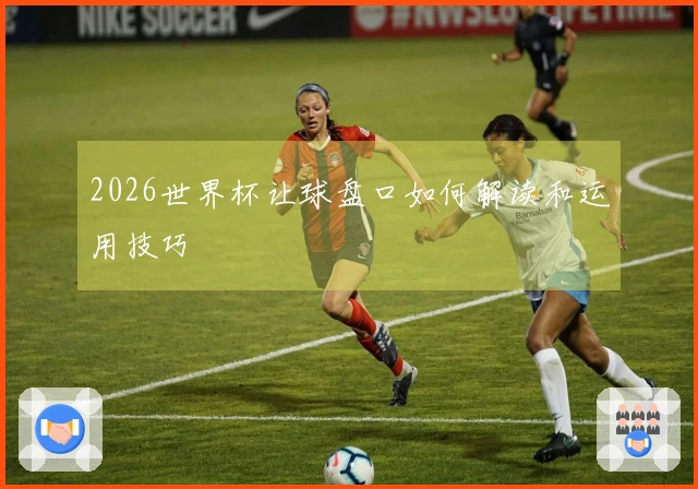 2026世界杯让球盘口如何解读和运用技巧
