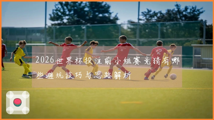 2026世界杯投注前小组赛竞猜有哪些避坑技巧与思路解析