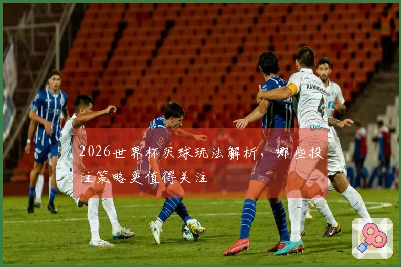2026世界杯买球玩法解析,哪些投注策略更值得关注